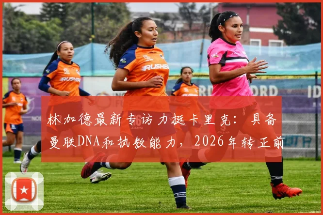 林加德最新专访力挺卡里克：具备曼联DNA和执教能力，2026年转正前景分析