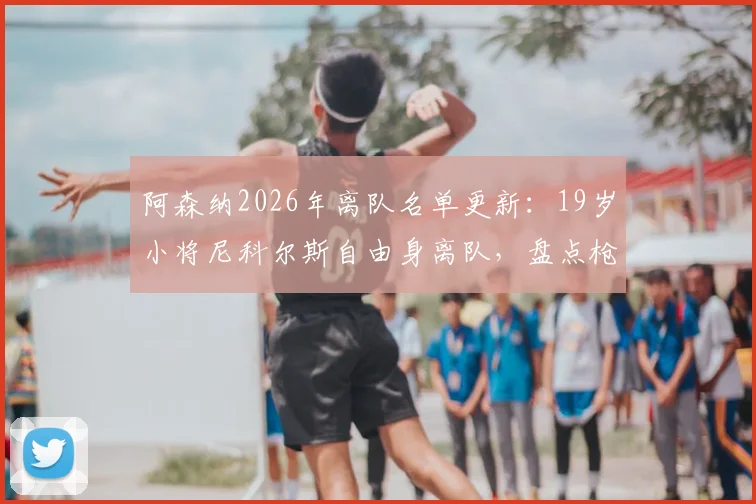 阿森纳2026年离队名单更新:19岁小将尼科尔斯自由身离队,盘点枪手青训体系现状与年轻球员发展前景