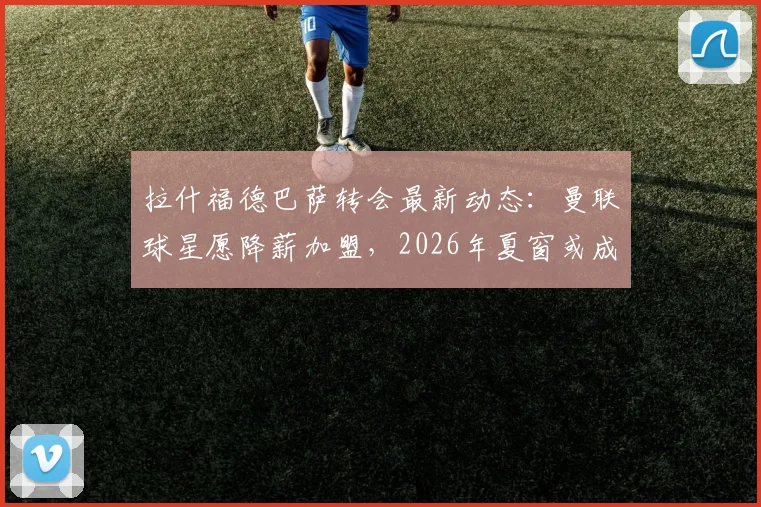 拉什福德巴萨转会最新动态:曼联球星愿降薪加盟,2026年夏窗或成行,解析其离队原因