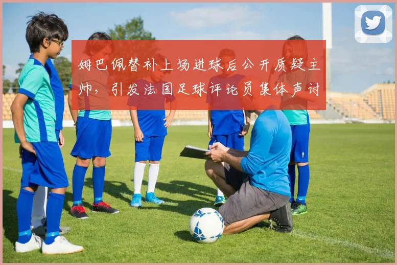 姆巴佩替补上场进球后公开质疑主帅，引发法国足球评论员集体声讨：2026更衣室危机浮现