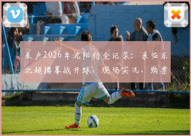 米卢2026年沈阳行全记录:亲临东北超揭幕战开球,现场实况、购票指南与五里河情怀解析