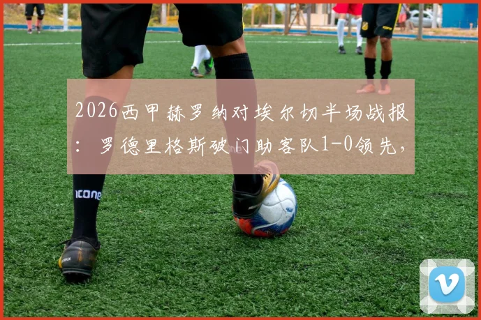 2026西甲赫罗纳对埃尔切半场战报：罗德里格斯破门助客队1-0领先，详解场上局势与关键数据