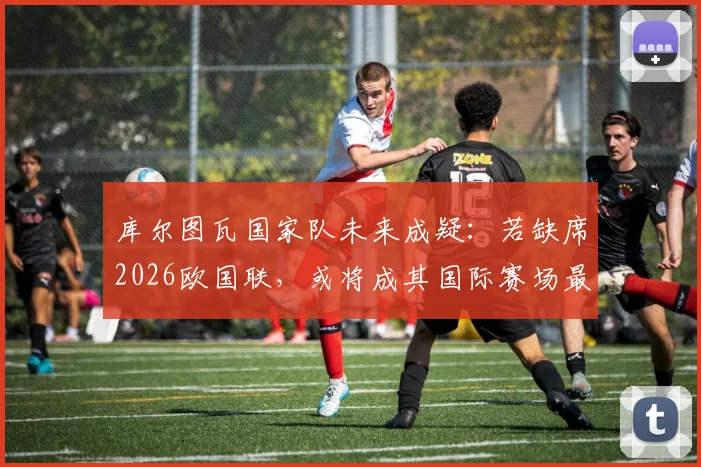库尔图瓦国家队未来成疑：若缺席2026欧国联，或将成其国际赛场最后一战