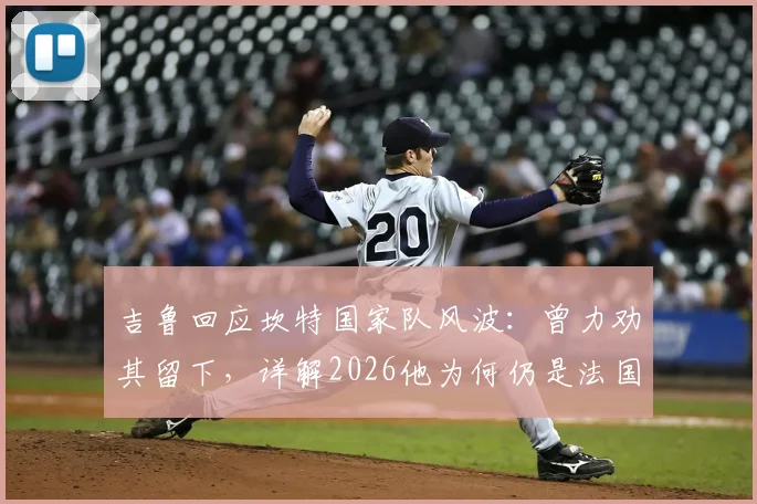 吉鲁回应坎特国家队风波:曾力劝其留下,详解2026他为何仍是法国队关键中场核心