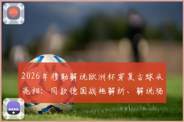 2026年穆勒解说欧洲杯穿复古球衣亮相：同款德国战袍解析、解说场次与球迷观赛指南