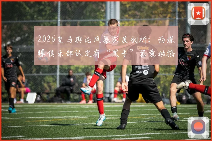 2026皇马舆论风暴深度剖析：西媒曝俱乐部认定有“黑手”蓄意动摇弗洛伦蒂诺统治地位，背后动机何在？
