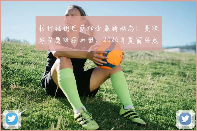 拉什福德巴萨转会最新动态：曼联球星愿降薪加盟，2026年夏窗或成行，解析其离队原因
