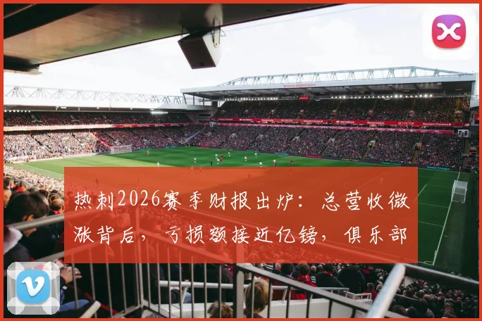 热刺2026赛季财报出炉：总营收微涨背后，亏损额接近亿镑，俱乐部面临哪些财务挑战？