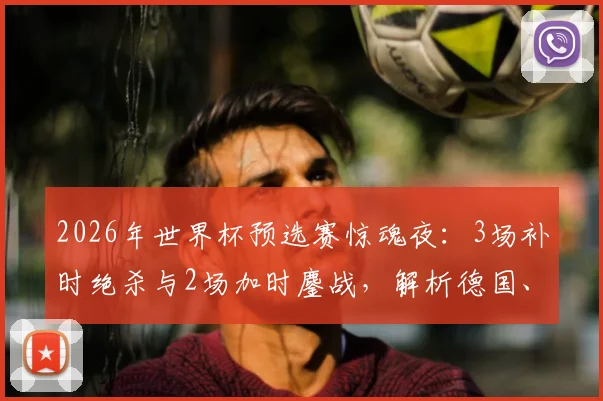 2026年世界杯预选赛惊魂夜:3场补时绝杀与2场加时鏖战,解析德国、荷兰点球大战出局全过程