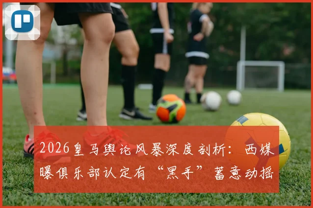 2026皇马舆论风暴深度剖析:西媒曝俱乐部认定有“黑手”蓄意动摇弗洛伦蒂诺统治地位,背后动机何在?