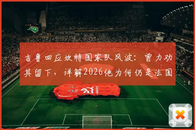 吉鲁回应坎特国家队风波：曾力劝其留下，详解2026他为何仍是法国队关键中场核心