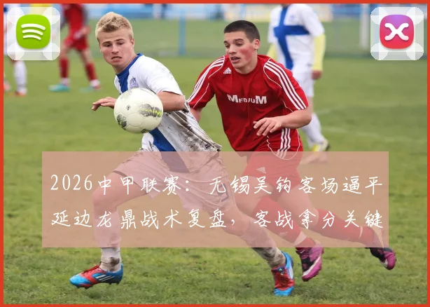 2026中甲联赛:无锡吴钩客场逼平延边龙鼎战术复盘,客战拿分关键解读