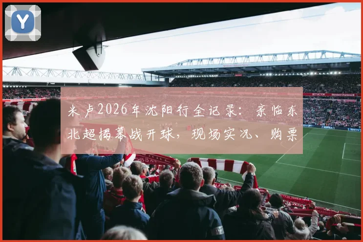 米卢2026年沈阳行全记录：亲临东北超揭幕战开球，现场实况、购票指南与五里河情怀解析