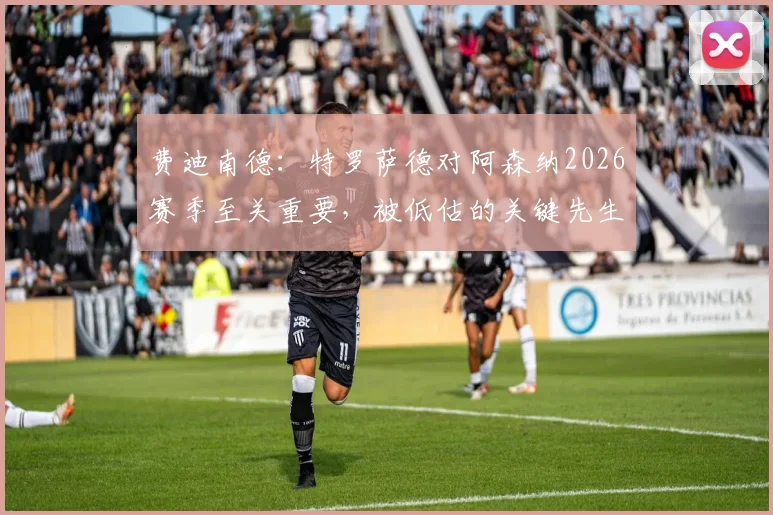 费迪南德:特罗萨德对阿森纳2026赛季至关重要,被低估的关键先生总是在球队需要进球时挺身而出