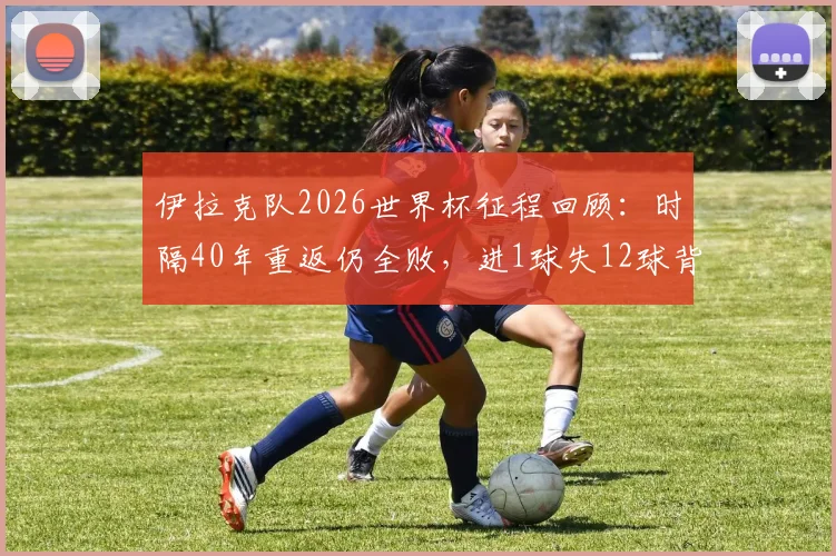 伊拉克队2026世界杯征程回顾：时隔40年重返仍全败，进1球失12球背后原因与未来展望