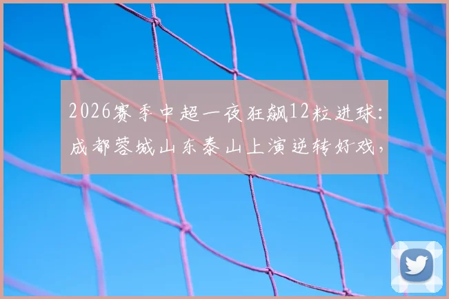 2026赛季中超一夜狂飙12粒进球:成都蓉城山东泰山上演逆转好戏,北京国安压哨绝杀引爆球场
